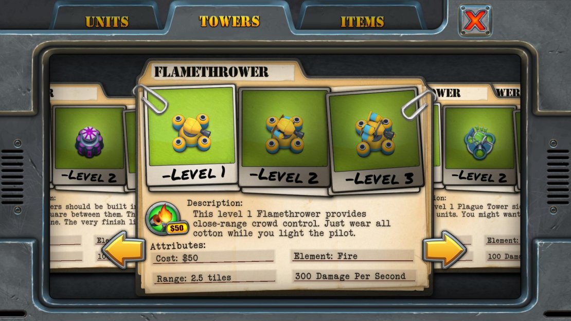 Unlock Requirement: Five stars Purchase Cost: $50 Upgrade Cost: $40 each Resale Value: $37, $67, $97 Damage Per Second: 300, 600, 900 Range: 2.5 tiles Main Use: A staple Tower in many of our Heroic difficulty strategies, the Flamethrower does high-damage over a respectable range. Definitely worth using as it&rsquo;s unlocked very early in the game.