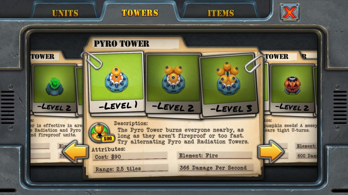 Unlock Requirement: 14 stars Purchase Cost: $90 Upgrade Cost: $70 each Resale Value: $67, $120, $172 Damage Per Second: 366, 733, 1100 Range: 2.5 tiles Main Use: An &lsquo;Area of Effect&rsquo; weapon that creates a circular carpet of flames. Whilst ineffective against &lsquo;Toastmaster&rsquo; units, if you have two Pyro towers near each other, they can combine together to deliver some serious combo-inducing damage. Perfect when you&rsquo;re chasing after a high-score.